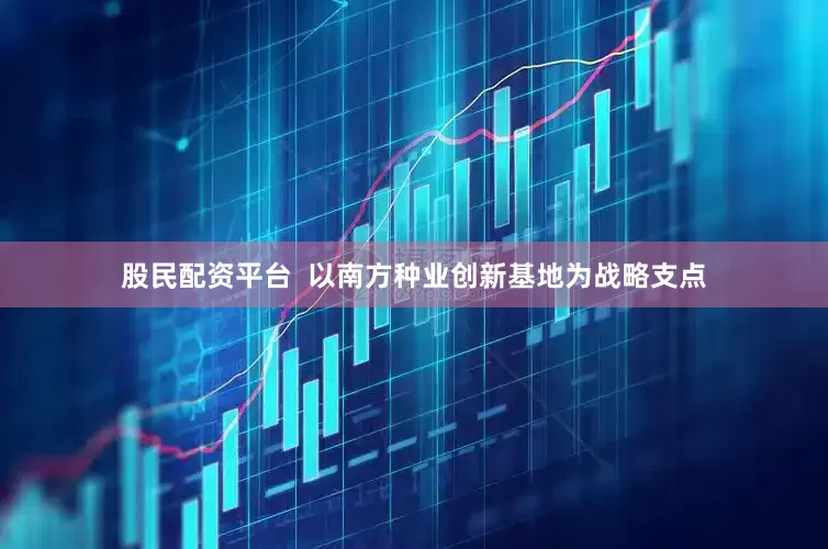 股民配资平台  以南方种业创新基地为战略支点