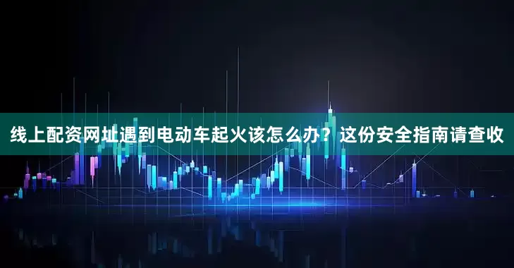 线上配资网址遇到电动车起火该怎么办？这份安全指南请查收