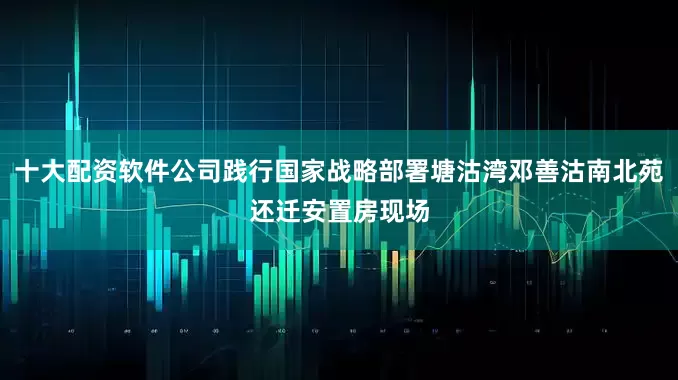 十大配资软件公司践行国家战略部署塘沽湾邓善沽南北苑还迁安置房现场