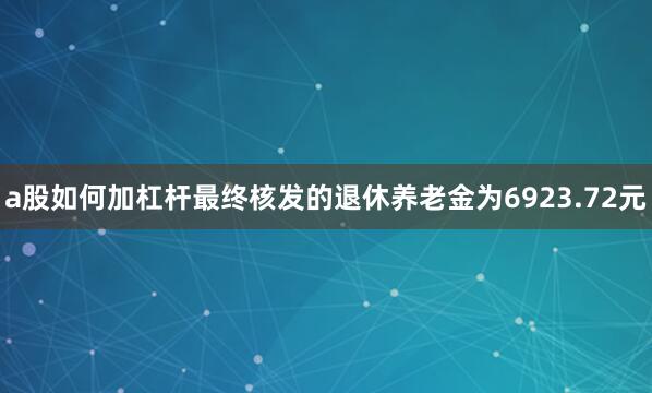 a股如何加杠杆最终核发的退休养老金为6923.72元