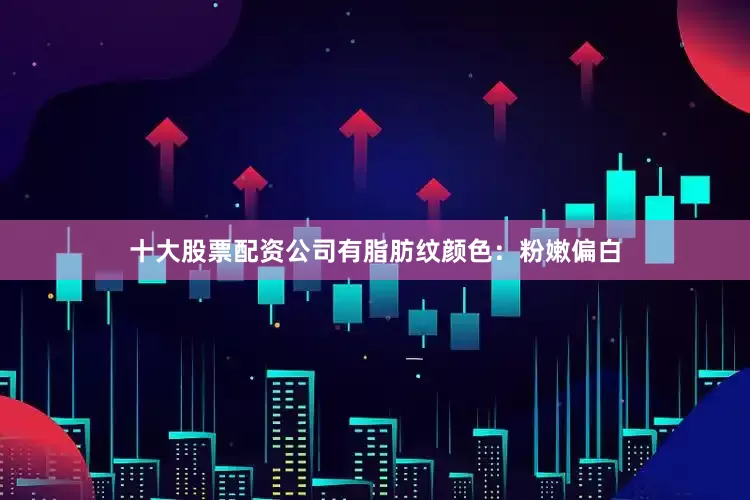 十大股票配资公司有脂肪纹颜色：粉嫩偏白