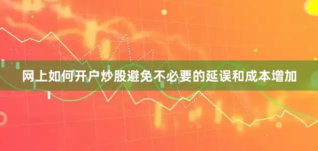 网上如何开户炒股避免不必要的延误和成本增加