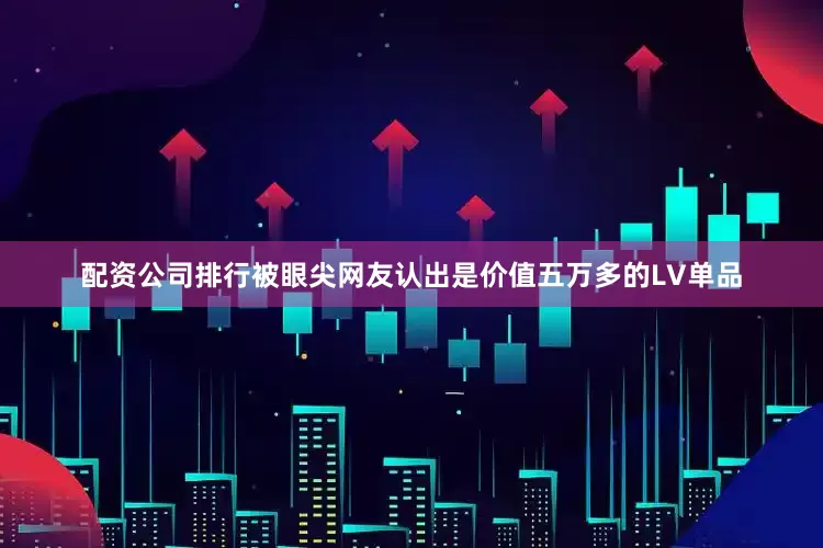 配资公司排行被眼尖网友认出是价值五万多的LV单品