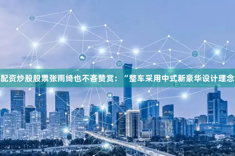 配资炒股股票张雨绮也不吝赞赏：“整车采用中式新豪华设计理念