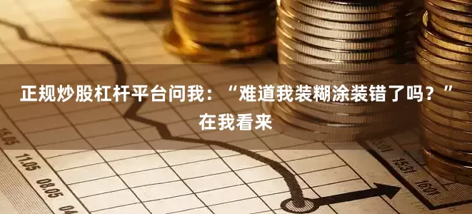 正规炒股杠杆平台问我：“难道我装糊涂装错了吗？”在我看来