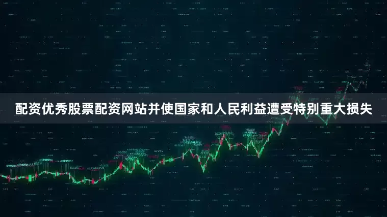 配资优秀股票配资网站并使国家和人民利益遭受特别重大损失