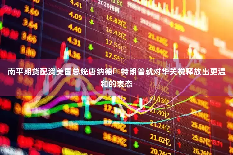 南平期货配资美国总统唐纳德・特朗普就对华关祱释放出更温和的表态